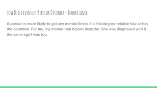 HowDidievengetBipolarDisorder-Inheritance
A person is more likely to get any mental illness if a first-degree relative had or has
the condition. For me, my mother had bipolar disorder. She was diagnosed with it
the same age I was too.
 
