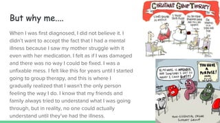 But why me....
When I was first diagnosed, I did not believe it. I
didn’t want to accept the fact that I had a mental
illness because I saw my mother struggle with it
even with her medication. I felt as if I was damaged
and there was no way I could be fixed. I was a
unfixable mess. I felt like this for years until I started
going to group therapy, and this is where I
gradually realized that I wasn't the only person
feeling the way I do. I know that my friends and
family always tried to understand what I was going
through, but in reality, no one could actually
understand until they’ve had the illness.
 