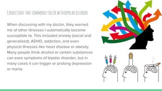 Conditionsthatcommonlyoccurwithbipolardisorder
When discussing with my doctor, they warned
me of other illnesses I automatically become
susceptible to. This included anxiety (social and
generalized), ADHD, addiction, and even
physical illnesses like heart disease or obesity.
Many people think alcohol or certain substances
can ease symptoms of bipolar disorder, but in
many cases it can trigger or prolong depression
or mania
 