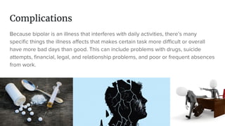 Complications
Because bipolar is an illness that interferes with daily activities, there’s many
specific things the illness affects that makes certain task more difficult or overall
have more bad days than good. This can include problems with drugs, suicide
attempts, financial, legal, and relationship problems, and poor or frequent absences
from work.
 