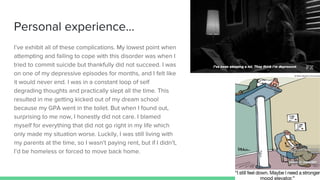 Personal experience...
I’ve exhibit all of these complications. My lowest point when
attempting and failing to cope with this disorder was when I
tried to commit suicide but thankfully did not succeed. I was
on one of my depressive episodes for months, and I felt like
it would never end. I was in a constant loop of self
degrading thoughts and practically slept all the time. This
resulted in me getting kicked out of my dream school
because my GPA went in the toilet. But when I found out,
surprising to me now, I honestly did not care. I blamed
myself for everything that did not go right in my life which
only made my situation worse. Luckily, I was still living with
my parents at the time, so I wasn’t paying rent, but if I didn’t,
I’d be homeless or forced to move back home.
 