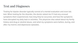 Test and Diagnoses
Testing for bipolar disorder typically consist of a mental evaluation and even lab
test. When testing for the disorder, the doctor asked me if I had any unusual
symptoms that I experienced, how long they’ve occurred, and how the symptoms
have disrupted my daily task or activities. The physician also asked about my family
history and drug or alcohol abuse, and what my symptoms were before, during, and
after my mannic and depressive episodes.
 