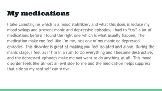 My medications
I take Lamotrigine which is a mood stabilizer, and what this does is reduce my
mood swings and prevent manic and depressive episodes. I had to “try” a lot of
medications before I found the right one which is what usually happen. The
medication make me feel like I’m me, not one of my manic or depressed
episodes. This disorder is great at making you feel isolated and alone. During the
manic stage, I feel as if I’m in a rush to do everything and I become destructive,
and the depressed episodes make me not want to do anything at all. This mood
disorder feels like almost an evil side to me and the medication helps suppress
that side so my real self can strive.
 