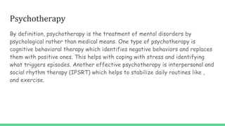 Psychotherapy
By definition, psychotherapy is the treatment of mental disorders by
psychological rather than medical means. One type of psychotherapy is
cognitive behavioral therapy which identifies negative behaviors and replaces
them with positive ones. This helps with coping with stress and identifying
what triggers episodes. Another effective psychotherapy is interpersonal and
social rhythm therapy (IPSRT) which helps to stabilize daily routines like ,
and exercise.
 