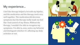 My experience...
I feel like therapy helped a lot with my bipolar,
and the medication and the therapy work very
well together. The medication did decrease
symptoms but the therapy really made me feel
like I had control of my illness. Without the
therapy, I wouldn’t be able to recognize my
symptoms. I’m able to, now, notice my behavior
and distinguish whether it's affecting my daily
activities or not.
 