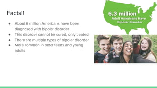 Facts!!
● About 6 million Americans have been
diagnosed with bipolar disorder
● This disorder cannot be cured, only treated
● There are multiple types of bipolar disorder
● More common in older teens and young
adults
 