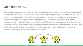 On a final note...
Overall, bipolar disorder has made my life an emotional rollercoaster, but this illness is not who I
am. Yes, it’s an illness I have but I do not think it should dictate how I’m viewed by others. I am so
much more than the lack of certain neurotransmitters I have in my body or the random mood
swings that happen during my manic and depressive. I feel that many people with mental
illnesses are very misunderstood, and society as of today do not see psychological disorders as
an illness because they cannot see it. People should become aware and empathetic of those who
suffer from mental illness, but what they should not do is pity those that are not completely
healthy because they’re so much more than a illness
 