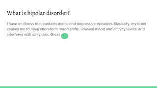 What is bipolar disorder?
I have an illness that contains manic and depressive episodes. Basically, my brain
causes me to have short-term mood shifts, unusual mood and activity levels, and
interferes with daily task. Great
 