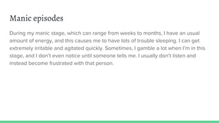 Manic episodes
During my manic stage, which can range from weeks to months, I have an usual
amount of energy, and this causes me to have lots of trouble sleeping. I can get
extremely irritable and agitated quickly. Sometimes, I gamble a lot when I’m in this
stage, and I don’t even notice until someone tells me. I usually don’t listen and
instead become frustrated with that person.
 