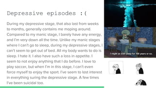 Depressive episodes :(
During my depressive stage, that also last from weeks
to months, generally contains me moping around.
Compared to my manic stage, I barely have any energy,
and I’m very down all the time. Unlike my manic stages
where I can’t go to sleep, during my depressive stages, I
can’t seem to get out of bed. All my body wants to do is
sleep. I hate it. I also have such a loss in appetite. I
seem to not enjoy anything that I do before. I love to
play soccer, but when I’m in this stage, I can’t even
force myself to enjoy the sport. I’ve seem to lost interest
in everything suring the depressive stage. A few times
I’ve been suicidal too.
 