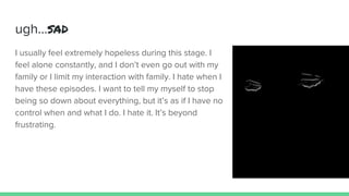 ugh...sad
I usually feel extremely hopeless during this stage. I
feel alone constantly, and I don’t even go out with my
family or I limit my interaction with family. I hate when I
have these episodes. I want to tell my myself to stop
being so down about everything, but it’s as if I have no
control when and what I do. I hate it. It’s beyond
frustrating.
 