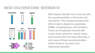 HowDidievengetBipolarDisorder-Neurotransmitters
Well, bipolar disorder has a lot to do with
the neurotransmitters in the brain and
inheritance. The neurotransmitters that
affect mood is dopamine, glutamate,
GABA, norepinephrine, and serotonin.
These are all typically involved with
mood, stress, pleasure, reward, sleep,
and arousal within the body. Basically, a
lack many of those neurotransmitters
which results in my manic and
depressed episodes.
 