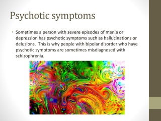 Psychotic symptoms
• Sometimes a person with severe episodes of mania or
depression has psychotic symptoms such as hallucinations or
delusions. This is why people with bipolar disorder who have
psychotic symptoms are sometimes misdiagnosed with
schizophrenia.
 