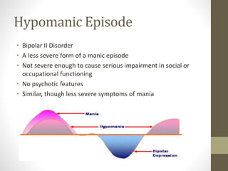 Hypomanic Episode
• Bipolar II Disorder
• A less severe form of a manic episode
• Not severe enough to cause serious impairment in social or
occupational functioning
• No psychotic features
• Similar, though less severe symptoms of mania
 