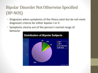 Bipolar DisorderNot OtherwiseSpecified
(BP-NOS)
• Diagnoses when symptoms of the illness exist but do not meet
diagnostic criteria for either bipolar I or II.
• Symptoms clearly out of the person's normal range of
behavior
 