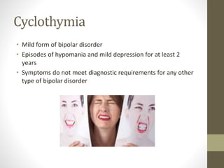 Cyclothymia
• Mild form of bipolar disorder
• Episodes of hypomania and mild depression for at least 2
years
• Symptoms do not meet diagnostic requirements for any other
type of bipolar disorder
 
