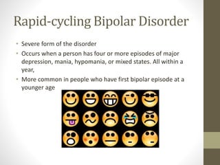Rapid-cycling Bipolar Disorder
• Severe form of the disorder
• Occurs when a person has four or more episodes of major
depression, mania, hypomania, or mixed states. All within a
year,
• More common in people who have first bipolar episode at a
younger age
 