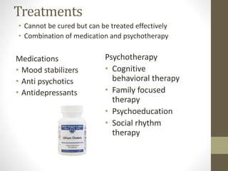 Treatments
• Cannot be cured but can be treated effectively
• Combination of medication and psychotherapy
Medications
• Mood stabilizers
• Anti psychotics
• Antidepressants
Psychotherapy
• Cognitive
behavioral therapy
• Family focused
therapy
• Psychoeducation
• Social rhythm
therapy
 