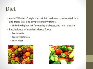 Diet
• Avoid “Western” style diets rich in red meats, saturated fats
and trans fats, and simple carbohydrates.
• Linked to higher risk for obesity, diabetes, and heart disease
• East balance of nutrient-dense foods
• Fresh fruits
• Fresh vegetables
• Lean meat
 
