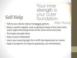 Self Help
• Talk to your doctor about treatment options
• Keep a routine regular, such as going to sleep at the same time
every night and eating meals at the same time every day
• Try to get wnough sleep
• Stay on your medication
• Learn your warning signs for a shift into depression or mania
• Expect symptoms to improve gradually, not immediately
 