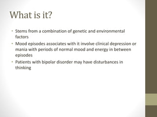 What is it?
• Stems from a combination of genetic and environmental
factors
• Mood episodes associates with it involve clinical depression or
mania with periods of normal mood and energy in between
episodes
• Patients with bipolar disorder may have disturbances in
thinking
 