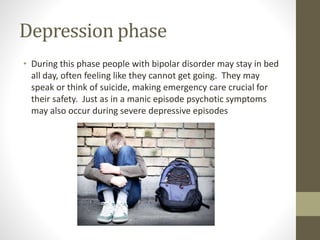 Depression phase
• During this phase people with bipolar disorder may stay in bed
all day, often feeling like they cannot get going. They may
speak or think of suicide, making emergency care crucial for
their safety. Just as in a manic episode psychotic symptoms
may also occur during severe depressive episodes
 