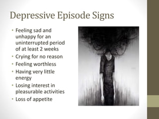 Depressive Episode Signs
• Feeling sad and
unhappy for an
uninterrupted period
of at least 2 weeks
• Crying for no reason
• Feeling worthless
• Having very little
energy
• Losing interest in
pleasurable activities
• Loss of appetite
 