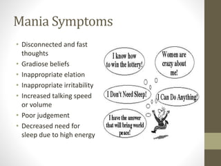 Mania Symptoms
• Disconnected and fast
thoughts
• Gradiose beliefs
• Inappropriate elation
• Inappropriate irritability
• Increased talking speed
or volume
• Poor judgement
• Decreased need for
sleep due to high energy
 