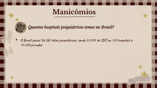 Manicômios
Quantos hospitais psiquiátricos temos no Brasil?
• O Brasil possui 36.387 leitos psiquiátricos, sendo 25.097 do SUS em 159 hospitais e
11.290 privados
 