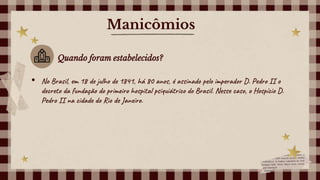 Manicômios
Quando foram estabelecidos?
• No Brasil, em 18 de julho de 1841, há 80 anos, é assinado pelo imperador D. Pedro II o
decreto da fundação do primeiro hospital psiquiátrico do Brasil. Nesse caso, o Hospício D.
Pedro II na cidade do Rio de Janeiro.
 