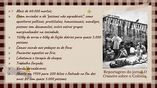  Mais de 60.000 mortos;
 Eram enviados a ele "pessoas não agradáveis", como
opositores políticos, prostitutas, homossexuais, mendigos,
pessoas sem documentos, entre outros grupos
marginalizados na sociedade.
 120kg de arroz e 60kg de feijão diários para quase 5.000
pessoas.
 Camas caindo aos pedaços ou de feno;
 Pacientes expostos ao frio;
 Lobotomia e terapia de choque;
 Trabalho forçado;
 Venda de cadáveres;
 Aberto em 1903 para 200 leitos e fechado no fim dos
anos 80 com quase 5.000 pessoas.
Reportagem do jornal O
Cruzeiro sobre o Colônia.
 
