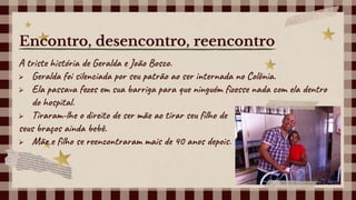 A triste história de Geralda e João Bosco.
 Geralda foi silenciada por seu patrão ao ser internada no Colônia.
 Ela passava fezes em sua barriga para que ninguém fizesse nada com ela dentro
do hospital.
 Tiraram-lhe o direito de ser mãe ao tirar seu filho de
seus braços ainda bebê.
 Mãe e filho se reencontraram mais de 40 anos depois.
Encontro, desencontro, reencontro
 