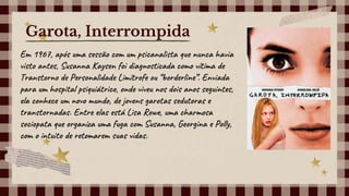 Em 1967, após uma sessão com um psicanalista que nunca havia
visto antes, Susanna Kaysen foi diagnosticada como vítima de
Transtorno de Personalidade Limítrofe ou “borderline”. Enviada
para um hospital psiquiátrico, onde viveu nos dois anos seguintes,
ela conhece um novo mundo, de jovens garotas sedutoras e
transtornadas. Entre elas está Lisa Rowe, uma charmosa
sociopata que organiza uma fuga com Susanna, Georgina e Polly,
com o intuito de retomarem suas vidas.
Garota, Interrompida
 
