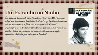 É o segundo longa metragem filmado nos EUA por Milos Forman,
adaptado do romance homônimo de Ken Kesey. Ambientado em uma
clínica psiquiátrica, o filme conta a história de Randall
McMurphy, um indivíduo de espírito livre que termina lá fugindo da
prisão e lidera os pacientes em uma rebelião contra a equipe
opressiva, chefiada pela enfermeira Ratched.
Um Estranho no Ninho
 