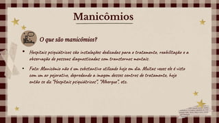 Manicômios
O que são manicômios?
• Hospitais psiquiátricos são instalações dedicadas para o tratamento, reabilitação e a
observação de pessoas diagnosticadas com transtornos mentais.
• Fato: Manicômio não é um substantivo utilizado hoje em dia. Muitas vezes ele é visto
com um ar pejorativo, depredando a imagem desses centros de tratamento, hoje
então se diz “Hospitais psiquiátricos”, “Albergue”, etc.
 