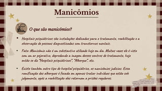 Manicômios
O que são manicômios?
• Hospitais psiquiátricos são instalações dedicadas para o tratamento, reabilitação e a
observação de pessoas diagnosticadas com transtornos mentais.
• Fato: Manicômio não é um substantivo utilizado hoje em dia. Muitas vezes ele é visto
com um ar pejorativo, depredando a imagem desses centros de tratamento, hoje
então se diz “Hospitais psiquiátricos”, “Albergue”, etc.
• Existe também outro tipo de hospital psiquiátrico, os manicômios judicias. Essa
ramificação dos albergues é focada em apenas tratar indivíduos que estão sob
julgamento, após a reabilitação eles retornam a prisões regulares.
 