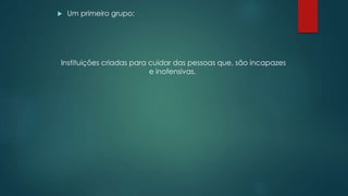  Um primeiro grupo:
Instituições criadas para cuidar das pessoas que, são incapazes
e inofensivas.
 
