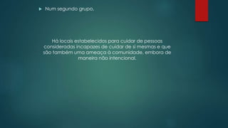  Num segundo grupo,
Há locais estabelecidos para cuidar de pessoas
consideradas incapazes de cuidar de si mesmas e que
são também uma ameaça à comunidade, embora de
maneira não intencional.
 