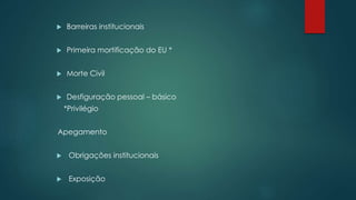  Barreiras institucionais
 Primeira mortificação do EU *
 Morte Civil
 Desfiguração pessoal – básico
*Privilégio
Apegamento
 Obrigações institucionais
 Exposição
 