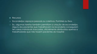  Recursos
 Esconderijos: espaços pessoais ou coletivos. Portáteis ou fixos.
 Ex.: algumas tarefas também permitiam a criação de esconderijos.
Alguns dos pacientes que trabalhavam na lavanderia conseguiam
ter caixas individuais trancadas, oficialmente distribuídas apenas a
trabalhadores que não fossem pacientes do hospital
 