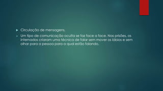  Circulação de mensagens.
 Um tipo de comunicação oculta se faz face a face. Nas prisões, os
internados criaram uma técnica de falar sem mover os lábios e sem
olhar para a pessoa para a qual estão falando.
 