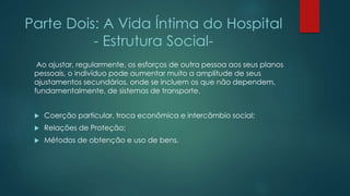 Parte Dois: A Vida Íntima do Hospital
- Estrutura Social-
Ao ajustar, regularmente, os esforços de outra pessoa aos seus planos
pessoais, o indivíduo pode aumentar muito a amplitude de seus
ajustamentos secundários, onde se incluem os que não dependem,
fundamentalmente, de sistemas de transporte.
 Coerção particular, troca econômica e intercâmbio social;
 Relações de Proteção;
 Métodos de obtenção e uso de bens.
 
