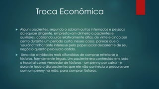 Troca Econômica
 Alguns pacientes, segundo o sabiam outros internados e pessoas
da equipe dirigente, emprestavam dinheiro a pacientes e
auxiliares, cobrando juros relativamente altos, de vinte e cinco por
cento durante um período curto; nesses casos, parece que o
"usurário" tinha tanto interesse pelo papel social decorrente de seu
negócio quanto pelo lucro obtido.
 Uma das atividades mais difundidas de compras referia-se a
fósforos, formalmente ilegais. Um paciente era conhecido em todo
o hospital como vendedor de fósforos - um penny por caixa - e
durante todo o dia pacientes que ele não conhecia o procuravam
com um penny na mão, para comprar fósforos.
 