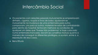 Intercâmbio Social
 Os pacientes com relações pessoais mutuamente se emprestavam
dinheiro, cigarros, roupas e livros de bolso; ajudavam-se
mutuamente na mudança de uma enfermaria para outra;
compravam, uns para os outros, materiais levados de contrabando
para dentro do hospital; tentavam melhorar as condições de
qualquer um deles que "tivesse tido problemas" e fosse colocado
numa enfermaria trancada; davam-se conselhos mútuos quanto a
maneira de conseguir os diferentes privilégios, e ouviam, entre si, a
exposição de seus casos.
 Bens Rituais
 