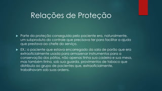 Relações de Proteção
 Parte da proteção conseguida pelo paciente era, naturalmente,
um subproduto do controle que precisava ter para facilitar a ajuda
que prestava ao chefe do serviço.
 EX.: o paciente que estava encarregado da sala de porão que era
extraoficialmente usada para armazenar instrumentos para a
conservação dos pátios, não apenas tinha sua cadeira e sua mesa,
mas também tinha, sob sua guarda, provimentos de tabaco que
distribuía ao grupo de pacientes que, extraoficialmente,
trabalhavam sob suas ordens.
 