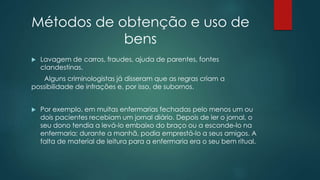 Métodos de obtenção e uso de
bens
 Lavagem de carros, fraudes, ajuda de parentes, fontes
clandestinas.
Alguns criminologistas já disseram que as regras criam a
possibilidade de infrações e, por isso, de subornos.
 Por exemplo, em muitas enfermarias fechadas pelo menos um ou
dois pacientes recebiam um jornal diário. Depois de ler o jornal, o
seu dono tendia a levá-lo embaixo do braço ou a esconde-lo na
enfermaria; durante a manhã, podia emprestá-lo a seus amigos. A
falta de material de leitura para a enfermaria era o seu bem ritual.
 