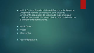  Instituição total é um local de residência e trabalho onde
um grande número de indivíduos com situação
semelhante, separados da sociedade mais ampla por
considerável período de tempo, levam uma vida fechada
e formalmente administrada.
 Manicômios
 Prisões
 Conventos
 Foco da pesquisa
 