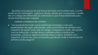 Quando uma pessoa do par ficava fechada numa enfermaria, a outra
podia enviar mensagens, cigarros e doces, desde que conseguisse o auxílio
de um colega de enfermaria do namorado e que tivesse liberdade para
andar livremente pelo hospital.
cadeias complexas de contato.
 “um paciente fechado numa enfermaria empregou o recurso
padronizado de jogar, pela janela, certa quantidade de dinheiro num
saquinho de papel, para que um amigo o pegasse no chão. De acordo
com as instruções, o amigo levou o dinheiro para a cantina dos
pacientes, comprou algumas batatas fritas e café e, também num
saquinho, e levou isso para uma janela gradeada onde a namorada do
primeiro podia pegá-lo”
 