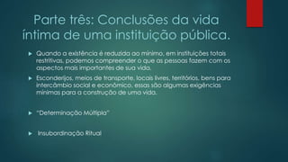 Parte três: Conclusões da vida
íntima de uma instituição pública.
 Quando a existência é reduzida ao mínimo, em instituições totais
restritivas, podemos compreender o que as pessoas fazem com os
aspectos mais importantes de sua vida.
 Esconderijos, meios de transporte, locais livres, territórios, bens para
intercâmbio social e econômico, essas são algumas exigências
mínimas para a construção de uma vida.
 “Determinação Múltipla”
 Insubordinação Ritual
 