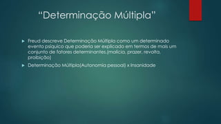“Determinação Múltipla”
 Freud descreve Determinação Múltipla como um determinado
evento psíquico que poderia ser explicado em termos de mais um
conjunto de fatores determinantes.(malícia, prazer, revolta,
proibição)
 Determinação Múltipla(Autonomia pessoal) x Insanidade
 